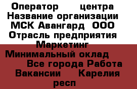 Оператор Call-центра › Название организации ­ МСК Авангард, ООО › Отрасль предприятия ­ Маркетинг › Минимальный оклад ­ 30 000 - Все города Работа » Вакансии   . Карелия респ.